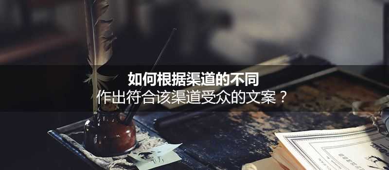 根据不同的渠道作出符合该渠道受众的文案